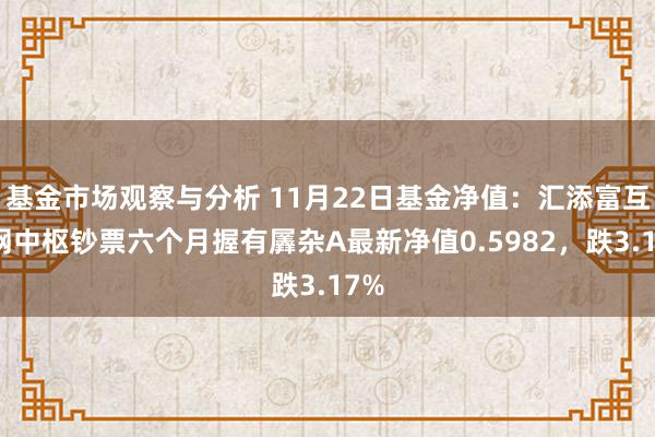 基金市场观察与分析 11月22日基金净值：汇添富互联网中枢钞票六个月握有羼杂A最新净值0.5982，跌3.17%