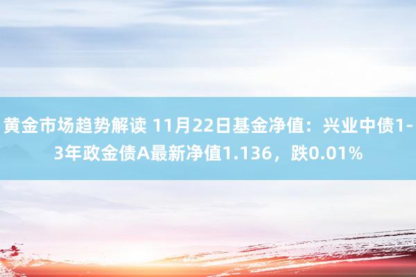 黄金市场趋势解读 11月22日基金净值：兴业中债1-3年政金债A最新净值1.136，跌0.01%