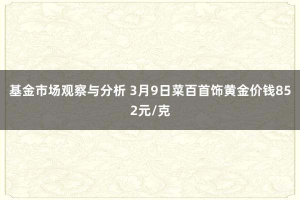 基金市场观察与分析 3月9日菜百首饰黄金价钱852元/克