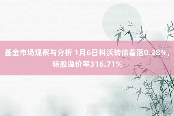 基金市场观察与分析 1月6日科沃转债着落0.28%，转股溢价率316.71%