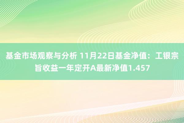 基金市场观察与分析 11月22日基金净值：工银宗旨收益一年定开A最新净值1.457