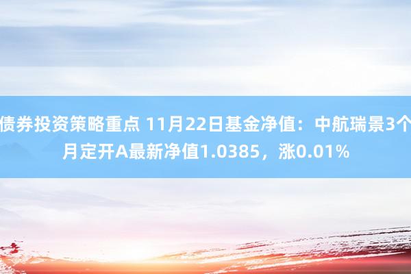 债券投资策略重点 11月22日基金净值：中航瑞景3个月定开A最新净值1.0385，涨0.01%