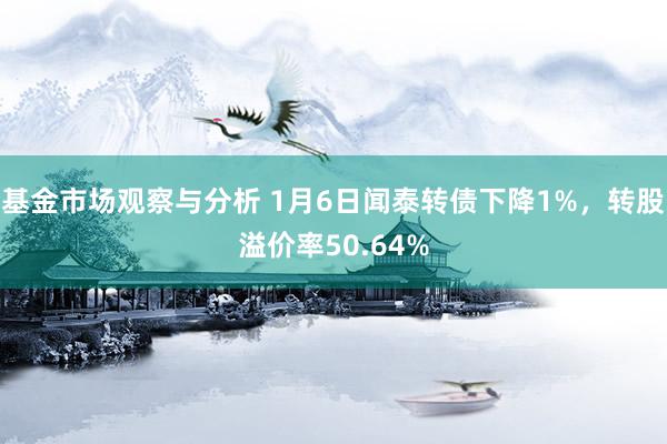 基金市场观察与分析 1月6日闻泰转债下降1%，转股溢价率50.64%