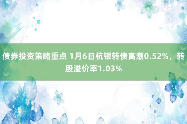 债券投资策略重点 1月6日杭银转债高潮0.52%，转股溢价率1.03%