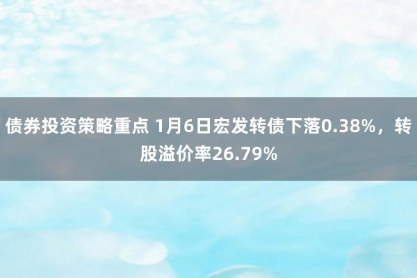 债券投资策略重点 1月6日宏发转债下落0.38%，转股溢价率26.79%