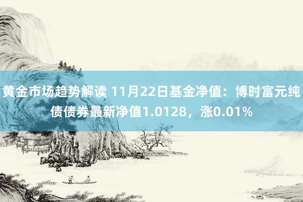 黄金市场趋势解读 11月22日基金净值：博时富元纯债债券最新净值1.0128，涨0.01%