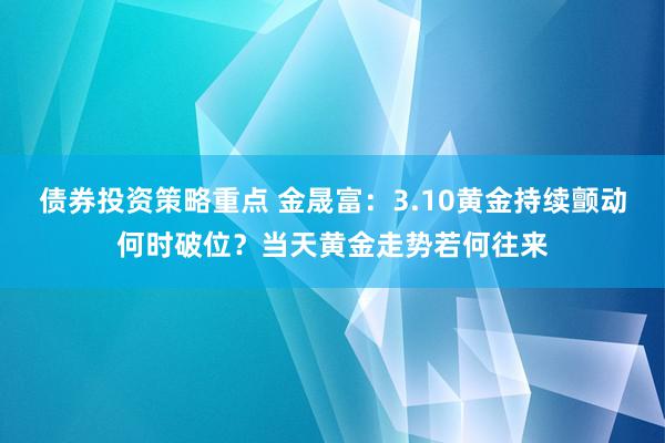 债券投资策略重点 金晟富：3.10黄金持续颤动何时破位？当天黄金走势若何往来