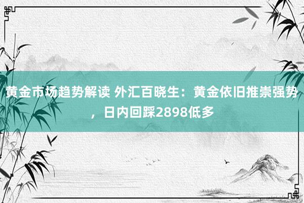 黄金市场趋势解读 外汇百晓生：黄金依旧推崇强势，日内回踩2898低多