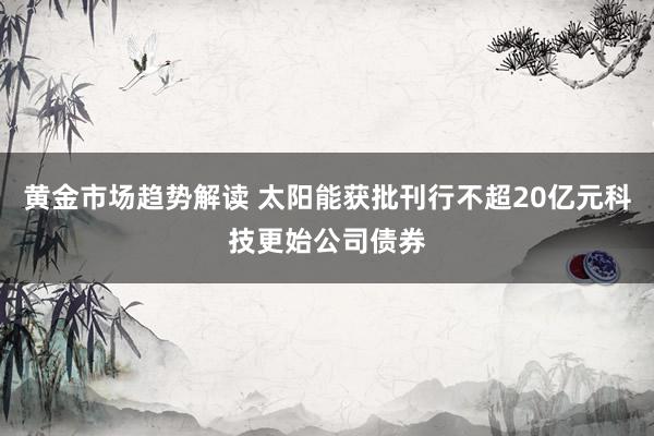 黄金市场趋势解读 太阳能获批刊行不超20亿元科技更始公司债券