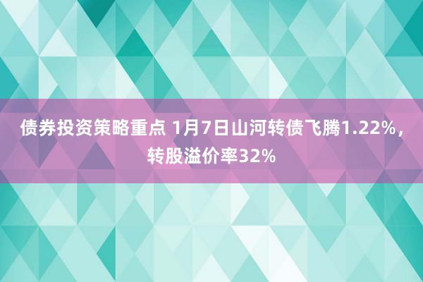 债券投资策略重点 1月7日山河转债飞腾1.22%，转股溢价率32%