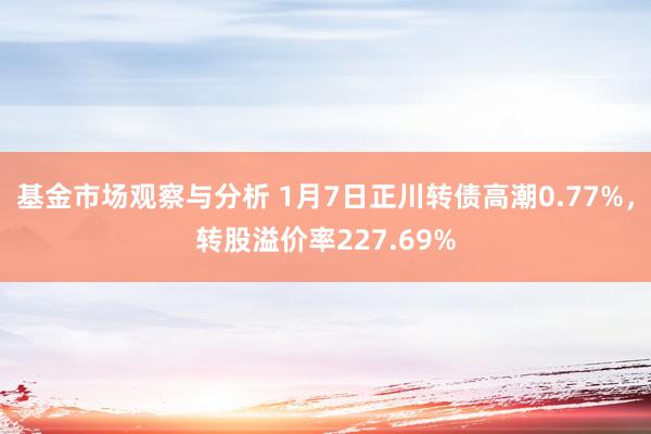 基金市场观察与分析 1月7日正川转债高潮0.77%，转股溢价率227.69%