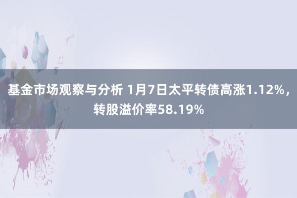 基金市场观察与分析 1月7日太平转债高涨1.12%，转股溢价率58.19%