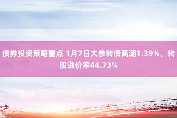 债券投资策略重点 1月7日大参转债高潮1.39%，转股溢价率44.73%