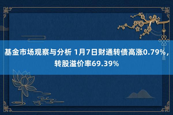 基金市场观察与分析 1月7日财通转债高涨0.79%，转股溢价率69.39%