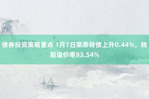 债券投资策略重点 1月7日荣泰转债上升0.44%，转股溢价率93.54%