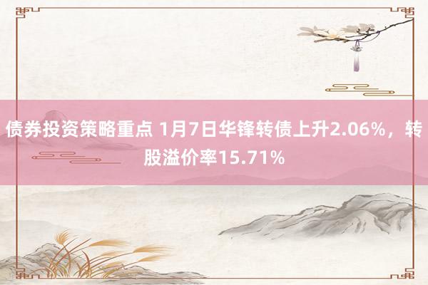 债券投资策略重点 1月7日华锋转债上升2.06%，转股溢价率15.71%