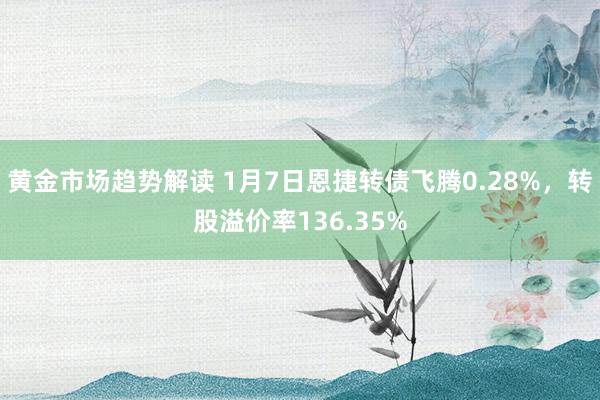 黄金市场趋势解读 1月7日恩捷转债飞腾0.28%，转股溢价率136.35%