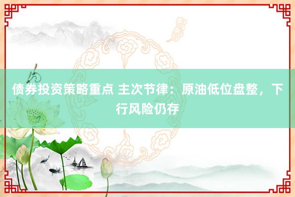 债券投资策略重点 主次节律：原油低位盘整，下行风险仍存